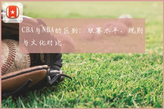 CBA与NBA的区别:联赛水平、规则与文化对比