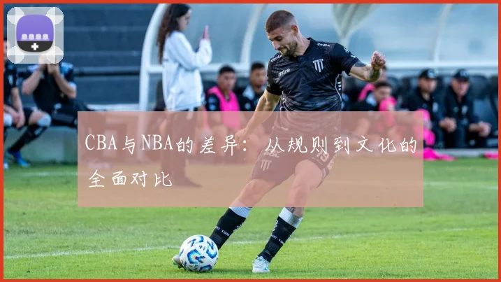 CBA与NBA的差异:从规则到文化的全面对比