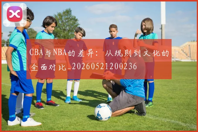 CBA与NBA的差异:从规则到文化的全面对比_20260521200236