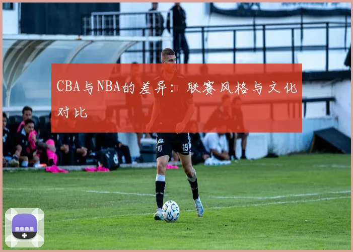 CBA与NBA的差异：联赛风格与文化对比